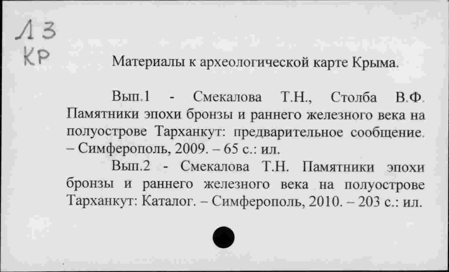 ﻿Л 5 Ир
Материалы к археологической карте Крыма.
Вып.1 - Смекалова Т.Н., Столба ВФ Памятники эпохи бронзы и раннего железного века на полуострове Тарханкут: предварительное сообщение - Симферополь, 2009. - 65 с.: ил.
Вып.2 - Смекалова Т.Н. Памятники эпохи бронзы и раннего железного века на полуострове Тарханкут: Каталог. - Симферополь, 2010. - 203 с.: ил.